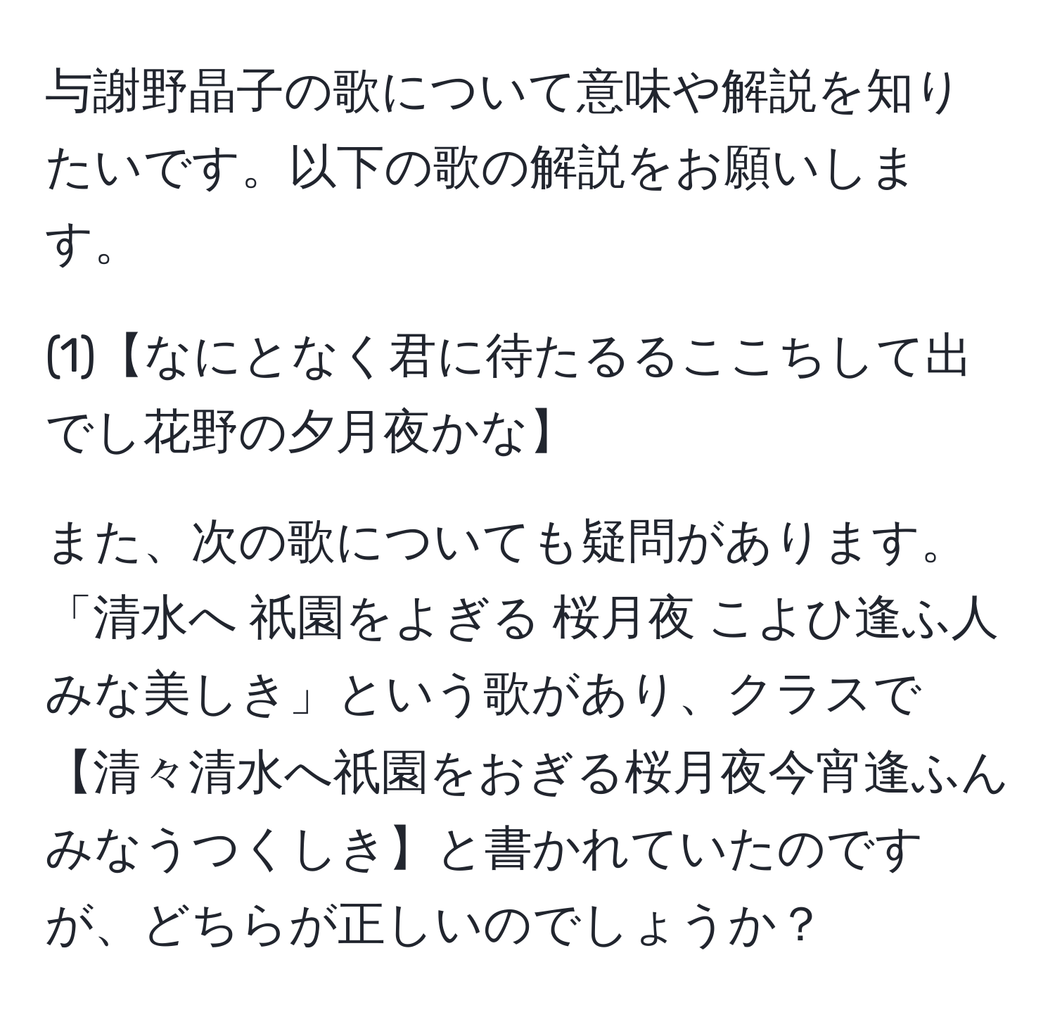 与謝野晶子の歌について意味や解説を知りたいです。以下の歌の解説をお願いします。

(1)【なにとなく君に待たるるここちして出でし花野の夕月夜かな】

また、次の歌についても疑問があります。「清水へ 祇園をよぎる 桜月夜 こよひ逢ふ人 みな美しき」という歌があり、クラスで【清々清水へ祇園をおぎる桜月夜今宵逢ふんみなうつくしき】と書かれていたのですが、どちらが正しいのでしょうか？