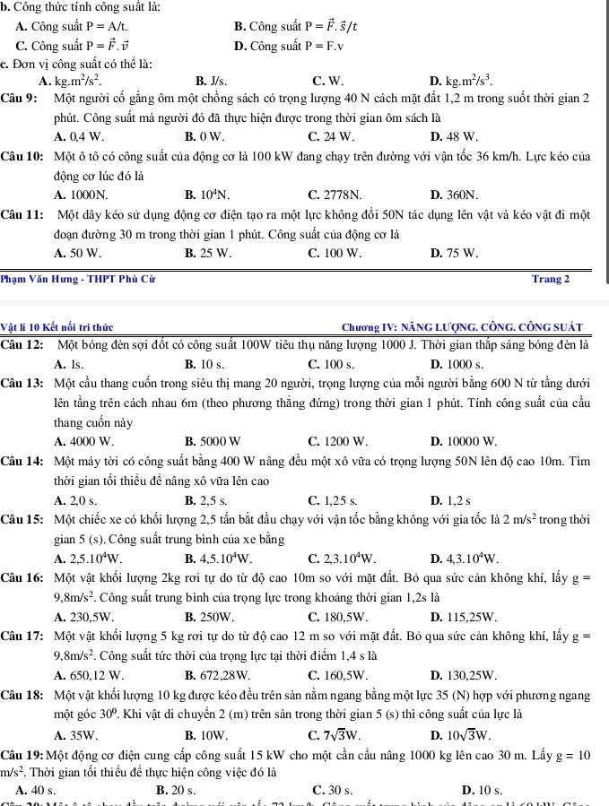 Công thức tính công suất là:
A. Công suất P=A/t. B. Công suất P=vector F. š/t
C. Công suất vector P=vector F.vector v D. Công suất P=F.v
c. Đơn vị công suất có thể là:
A. kg.m^2/s^2. B. J/s . C. W. D. kg.m^2/s^3.
Câu 9: Một người cố gắng ôm một chồng sách có trọng lượng 40 N cách mặt đất 1,2 m trong suốt thời gian 2
phút. Công suất mà người đó đã thực hiện được trong thời gian ôm sách là
A. 0,4 W. B. 0 W. C. 24 W. D. 48 W.
Câu 10: Một ô tô có công suất của động cơ là 100 kW đang chạy trên đường với vận tốc 36 km/h. Lực kéo của
động cơ lúc đó là
A. 1000N. B. 10^4N. C. 2778N. D. 360N.
Câu 11: Một dây kéo sử dụng động cơ điện tạo ra một lực không đổi 50N tác dụng lên vật và kéo vật đi một
đoạn đường 30 m trong thời gian 1 phút. Công suất của động cơ là
A. 50 W. B. 25 W. C. 100 W. D. 75 W.
Phạm Văn Hưng - THPT Phù Cử Trang 2
Vật lí 10 Kết nối tri thức  Chương IV: NăNG Lượng. CÔng. công suát
Câu 12: Một bóng đèn sợi đốt có công suất 100W tiêu thụ năng lượng 1000 J. Thời gian thắp sáng bóng đèn là
A. ls. B. 10 s. C. 100 s. D. 1000 s.
Câu 13: Một cầu thang cuốn trong siêu thị mang 20 người, trọng lượng của mỗi người bằng 600 N từ tằng dưới
lên tầng trên cách nhau 6m (theo phương thẳng đứng) trong thời gian 1 phút. Tính công suất của cầu
thang cuốn này
A. 4000 W. B. 5000 W C. 1200 W. D. 10000 W.
Câu 14: Một máy tời có công suất bằng 400 W nâng đều một xô vữa có trọng lượng 50N lên độ cao 10m. Tìm
thời gian tối thiểu để nâng xô vữa lên cao
A. 2,0 s. B. 2,5 s. C. 1,25 s. D. 1,2 s
Câu 15: Một chiếc xe có khối lượng 2,5 tấn bắt đầu chạy với vận tốc bằng không với gia tốc là 2m/s^2 trong thời
gian 5 (s). 0. Công suất trung bình của xe bằng
A. 2,5.10^4W. B. 4,5.10^4W. C. 2,3.10^4W. D. 4,3.10^4W.
Câu 16: Một vật khối lượng 2kg rơi tự do từ độ cao 10m so với mặt đất. Bỏ qua sức cản không khí, lấy g=
9,8m/s^2 *. Công suất trung bình của trọng lực trong khoảng thời gian 1,2s là
A. 230,5W. B. 250W. C. 180,5W. D. 115,25W.
Câu 17: Một vật khối lượng 5 kg rơi tự do từ độ cao 12 m so với mặt đất. Bỏ qua sức cản không khí, lấy g=
9,8m/s^2. Công suất tức thời của trọng lực tại thời điểm 1,4 s là
A. 650,12 W. B. 672,28W. C. 160,5W. D. 130,25W.
Câu 18: Một vật khối lượng 10 kg được kéo đều trên sản nằm ngang bằng một lực 35 (N) hợp với phương ngang
một góc 30° T. Khi vật di chuyển 2 (m) trên sản trong thời gian 5 (s) thì công suất của lực là
A. 35W. B. 10W. C. 7sqrt(3)W. D. 10sqrt(3)W.
Câu 19: Một động cơ điện cung cấp công suất 15 kW cho một cần cầu nâng 1000 kg lên cao 30 m. Lẩy g=10
m/s^2 *. Thời gian tối thiều đề thực hiện công việc đó là
A. 40 s. B. 20 s. C. 30 s. D. 10 s.