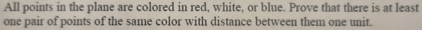 All points in the plane are colored in red, white, or blue. Prove that there is at least 
one pair of points of the same color with distance between them one unit.
