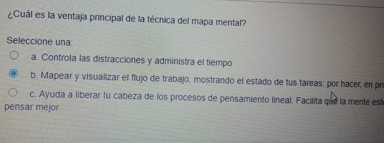 ¿Cuál es la ventaja principal de la técnica del mapa mental?
Seleccione una:
a. Controla las distracciones y administra el tiempo
b. Mapear y visualizar el flujo de trabajo, mostrando el estado de tus tareas: por hacer, en pro
c. Ayuda a liberar tu cabeza de los procesos de pensamiento lineal. Facilita que la mente este
pensar mejor