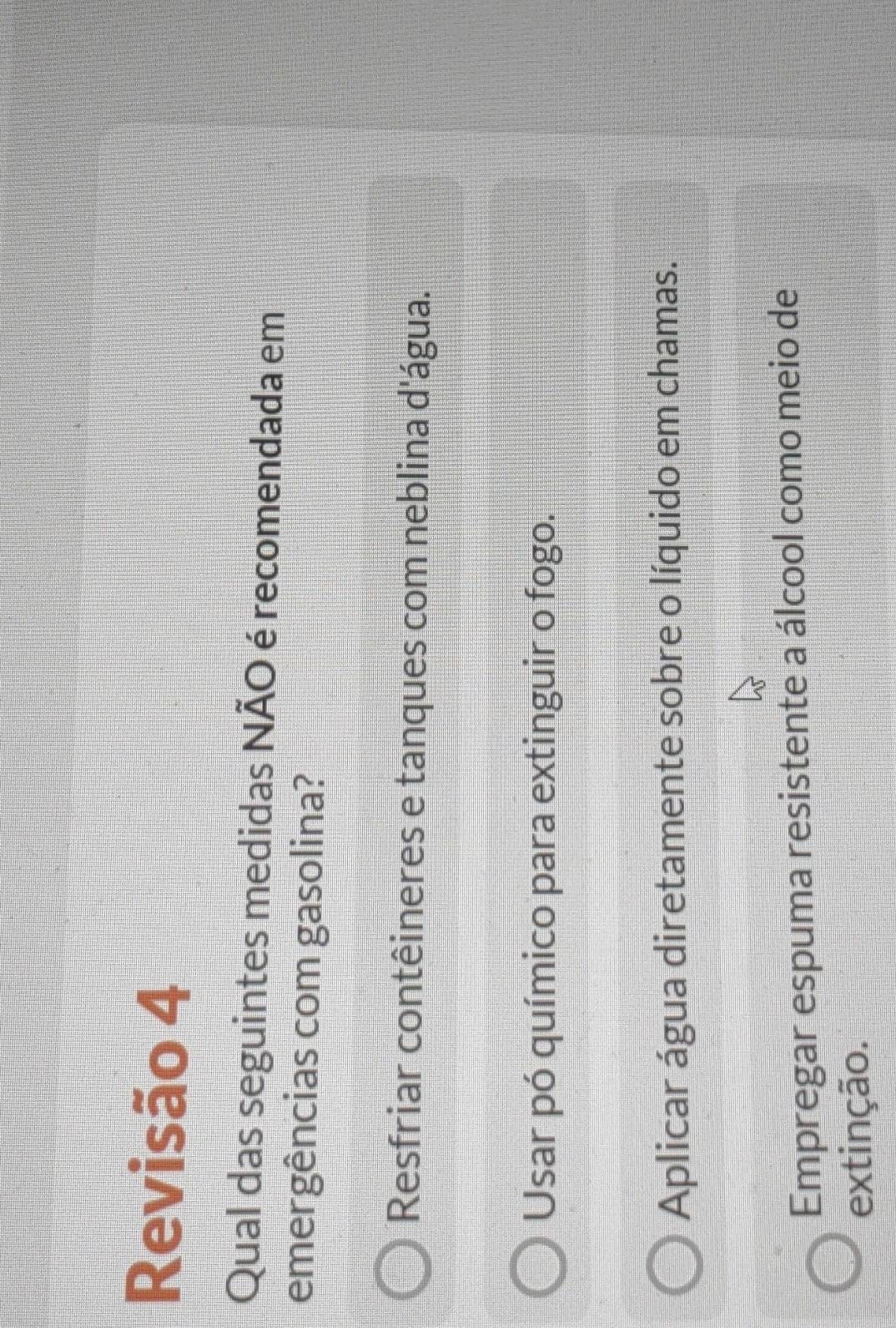 Revisão 4
Qual das seguintes medidas NÃO é recomendada em
emergências com gasolina?
Resfriar contêineres e tanques com neblina d'água.
Usar pó químico para extinguir o fogo.
Aplicar água diretamente sobre o líquido em chamas.
Empregar espuma resistente a álcool como meio de
extinção.