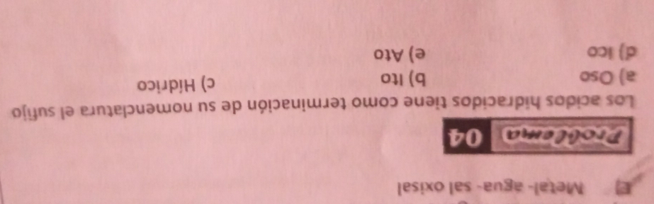 Metal- agua- sal oxisal
Problema 04
Los acidos hidracidos tiene como terminación de su nomenclatura el sufijo
a) Oso b) Ito c) Hídrico
d) ico e) Ato