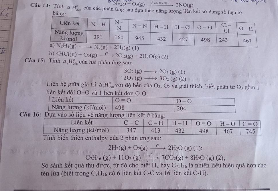 N_2(g)+O_2(g) t^0/tia ừa diện  2 NO(g 2
Câu 14: Tính △ _rH_(298)^0 của các phản ứng sau dựa theo năng lượng liên kết sử dụng số liệu từ
bảng:
b) 4HCl(g)+O_2(g)to 2Cl_2(g)+2H_2O(g)(2)
Câu 15: Tính △ _rH_(298)^0 của hai phản ứng sau:
3O_2(g)to 2O_3(g)(1)
2O_3(g)to 3O_2(g)(2)
Liên hệ giữa giá trị △ _rH_(298)^0 với độ bền của O_3,O_2 và giải thích, biết phân tử O_3 gồm 1
liên kết đôi O=O và 1 liên kết đơn O-O.
Câu 16: Dựa vào số liệu về năng l
ên enthalpy của 2 phản ứng sau:
2H_2(g)+O_2(g)xrightarrow t°2H_2O (g) (1);
C_7H_16(g)+11O_2(g)xrightarrow f°7CO_2(g)+8H_2O(g)(2);
So sánh kết quả thu được, từ đó cho biết H_2 hay C_7H_16 là nhiên liệu hiệu quả hơn cho
tên lửa (biết trong C_7H_16 có 6 liên kết C-C và 16 liên kết C-H).