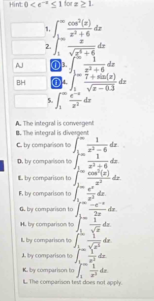 Hint: 0 for x≥ 1.
1. ∈t _(1-∈fty)^(∈fty) cos^2(x)/x^2+6 dx
2. ∈t _1^((∈fty)frac x)sqrt(x^6+6)dx
AJ ①3. ∈t _1^((∈fty)frac 1)x^2+6dx
BH ①4. ∈t _1^((∈fty)frac 7+sin (x))sqrt(x-0.3)dx
5. ∈t _1^((∈fty)frac e^-x)x^2dx
A. The integral is convergent
B. The integral is divergent
C. by comparison to ∈t _1^((∈fty)frac 1)x^2-6dx.
D. by comparison to ∈t _1^((∈fty)frac 1)x^2+6dx.
E. by comparison to ∈t _1^((∈fty)frac cos ^2)(x)x^2dx.
F. by comparison to ∈t _1^((∈fty)frac e^x)x^2dx.
G. by comparison to 1°  (-e^(-x))/2x dx.
H. by comparison to ∈t _1^((∈fty)frac 1)sqrt(x)dx.
I. by comparison to ∈t _1^((∈fty)frac 1)sqrt(x^5)dx.
J. by comparison to ∈t _1^((∈fty)frac 1)x^2dx.
K. by comparison to ∈t _1^((∈fty)frac 1)x^3dx.
L. The comparison test does not apply.