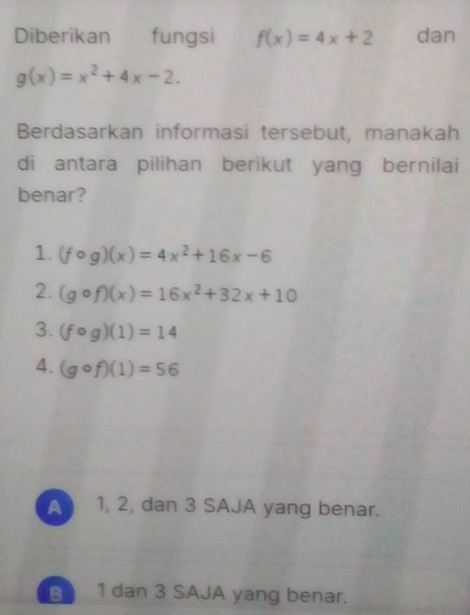 Diberikan fungsi f(x)=4x+2 dan
g(x)=x^2+4x-2. 
Berdasarkan informasi tersebut, manakah
di antara pilihan berikut yang bernilai
benar?
1. (fcirc g)(x)=4x^2+16x-6
2. (gcirc f)(x)=16x^2+32x+10
3. (fcirc g)(1)=14
4. (gcirc f)(1)=56
A 1, 2, dan 3 SAJA yang benar.
B 1 dan 3 SAJA yang benar.