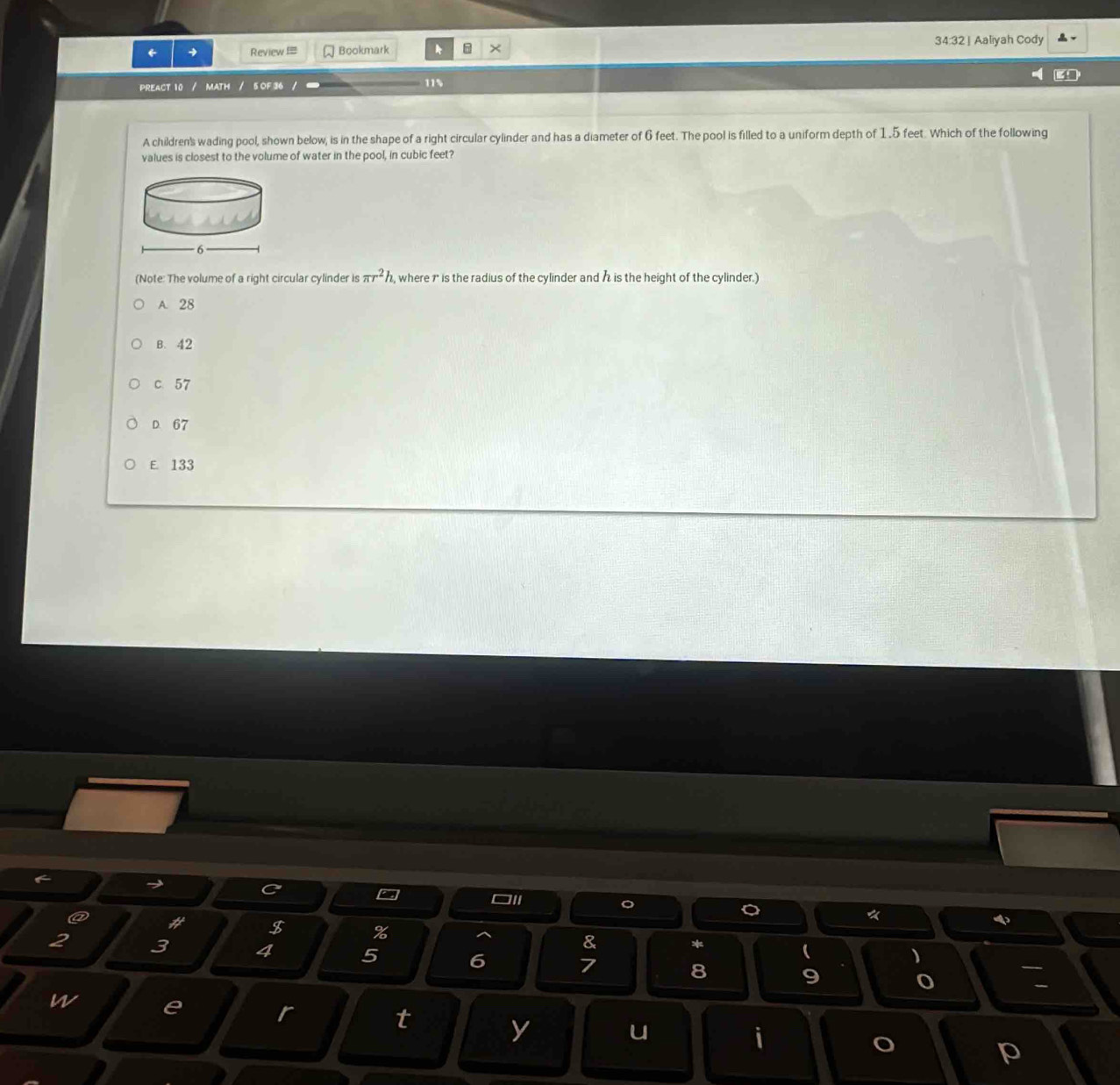 ← → Review === Bookmark @ × 34:32| Aaliyah Cody
PREACT 10 / MATH / 5 OF 36 / 11%
A children's wading pool, shown below, is in the shape of a right circular cylinder and has a diameter of 6 feet. The pool is filled to a uniform depth of 1 .5 feet. Which of the following
values is closest to the volume of water in the pool, in cubic feet?
(Note: The volume of a right circular cylinder is π r^2h , where 1 is the radius of the cylinder and a is the height of the cylinder.)
A. 28
B. 42
c 57
D 67
E. 133
C
a
□1i
。
。
《
4
@ # $ % & * ( )
2 3 4 5 6 7 8 9

w e r y
t
u
i
p