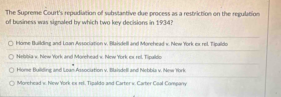 The Supreme Court's repudiation of substantive due process as a restriction on the regulation
of business was signaled by which two key decisions in 1934?
Home Building and Loan Association v. Blaisdell and Morehead v. New York ex rel. Tipaldo
Nebbia v. New York and Morehead v. New York ex rel. Tipaldo
Home Building and Loan Association v. Blaisdell and Nebbia v. New York
Morehead v. New York ex rel. Tipaldo and Carter v. Carter Coal Company