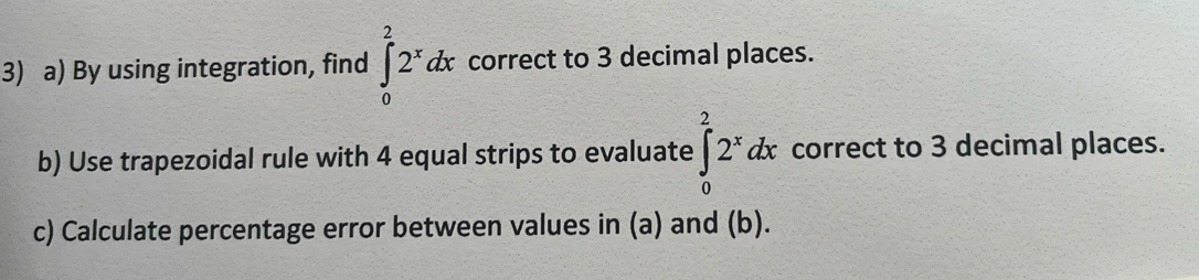 By using integration, find ∈tlimits _0^(22^x)dx correct to 3 decimal places. 
b) Use trapezoidal rule with 4 equal strips to evaluate ∈tlimits _0^(22^x)dx correct to 3 decimal places. 
c) Calculate percentage error between values in (a) and (b).