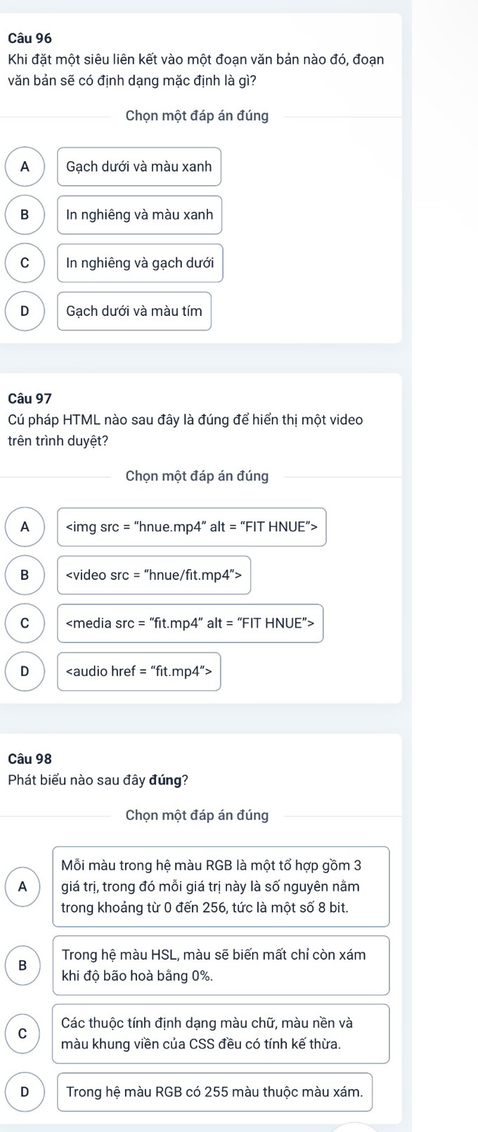Khi đặt một siêu liên kết vào một đoạn văn bản nào đó, đoạn
văn bản sẽ có định dạng mặc định là gì?
Chọn một đáp án đúng
A Gạch dưới và màu xanh
B In nghiêng và màu xanh
C In nghiêng và gạch dưới
D Gạch dưới và màu tím
Câu 97
Cú pháp HTML nào sau đây là đúng để hiển thị một video
trên trình duyệt?
Chọn một đáp án đúng
A “hnue.mp4” alt = “FIT HNUE”>
B
C
D
Câu 98
Phát biểu nào sau đây đúng?
Chọn một đáp án đúng
Mỗi màu trong hệ màu RGB là một tổ hợp gồm 3
A giá trị, trong đó mỗi giá trị này là số nguyên nằm
trong khoảng từ 0 đến 256, tức là một số 8 bit.
B Trong hệ màu HSL, màu sẽ biến mất chỉ còn xám
khi độ bão hoà bằng 0%.
Các thuộc tính định dạng màu chữ, màu nền và
C màu khung viền của CSS đều có tính kế thừa.
D Trong hệ màu RGB có 255 màu thuộc màu xám.