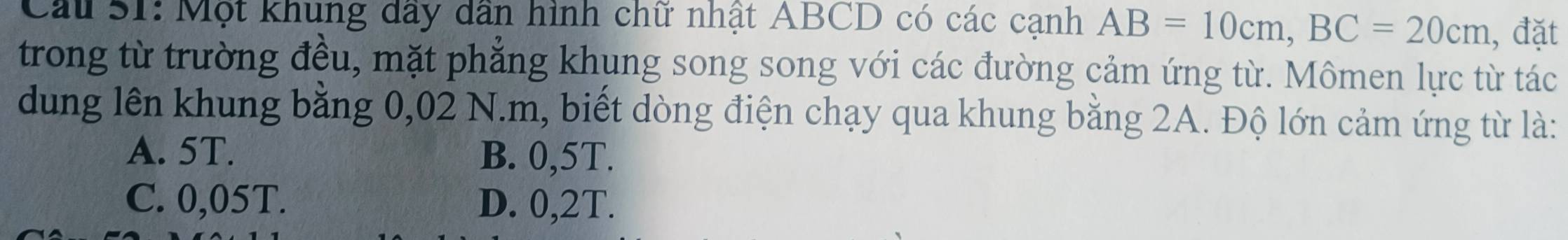 Cau S1: Một khung dầy dân hình chữ nhật ABCD có các cạnh AB=10cm, BC=20cm , đặt
trong từ trường đều, mặt phẳng khung song song với các đường cảm ứng từ. Mômen lực từ tác
dung lên khung bằng 0,02 N.m, biết dòng điện chạy qua khung bằng 2A. Độ lớn cảm ứng từ là:
A. 5T. B. 0,5T.
C. 0,05T. D. 0,2T.