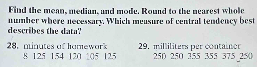 Find the mean, median, and mode. Round to the nearest whole 
number where necessary. Which measure of central tendency best 
describes the data?
28. minutes of homework 29. milliliters per container
8 125 154 120 105 125 250 250 355 355 375 250