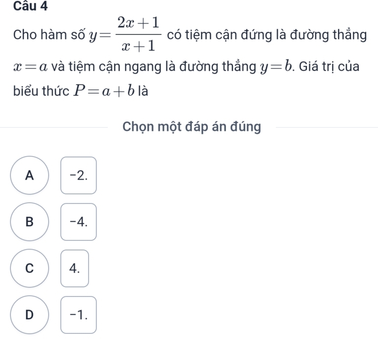 Cho hàm số y= (2x+1)/x+1  có tiệm cận đứng là đường thẳng
x=a và tiệm cận ngang là đường thắng y=b. Giá trị của
biểu thức P=a+b là
Chọn một đáp án đúng
A -2.
B -4.
C 4.
D -1.