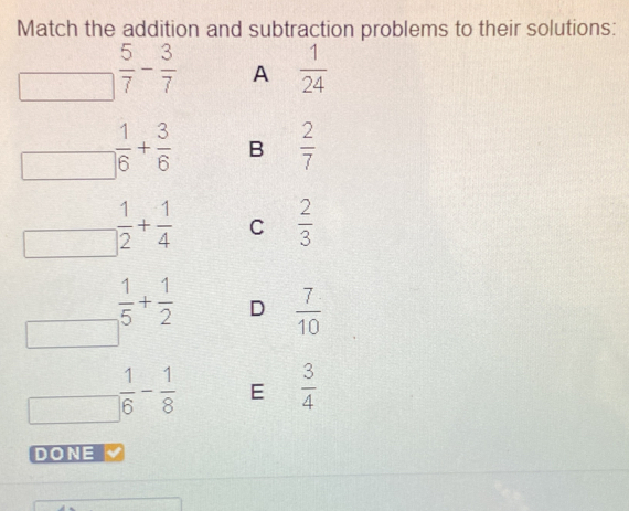 Match the addition and subtraction problems to their solutions:
 5/7 - 3/7  A  1/24 
 1/6 + 3/6  B  2/7 
□  _  1/2 + 1/4  C  2/3 
 1/5 + 1/2  D  7/10 
□  1/16 - 1/8  E  3/4 
DONE