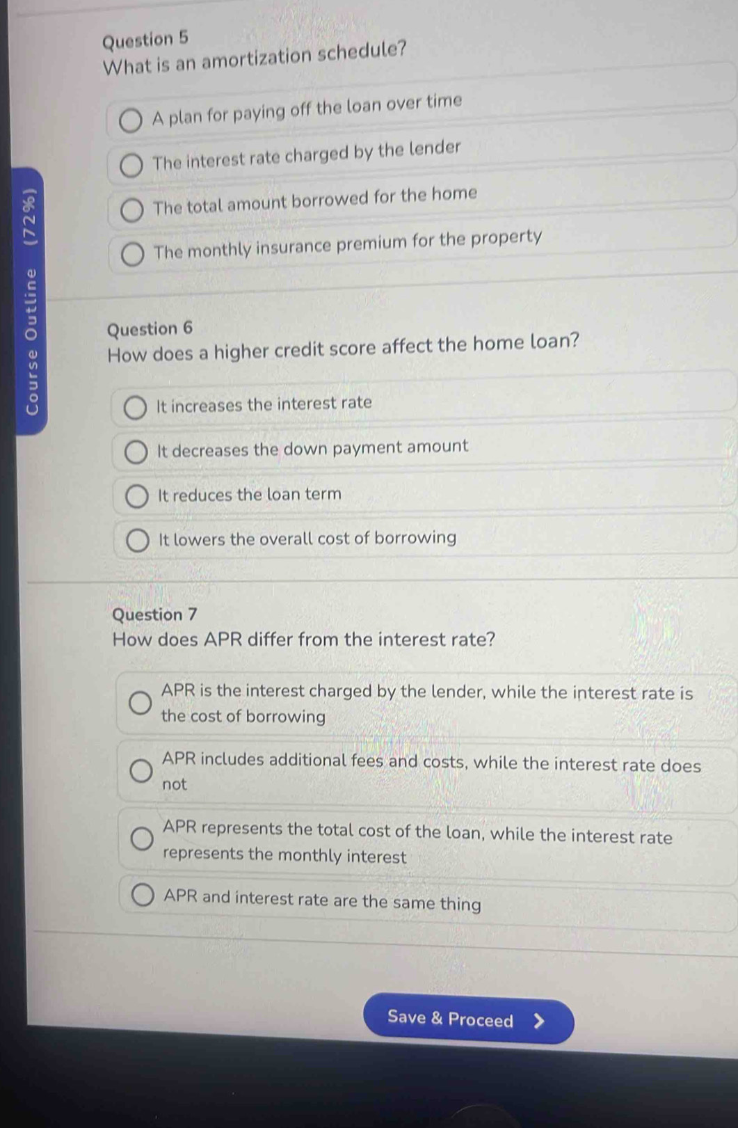 What is an amortization schedule?
A plan for paying off the loan over time
The interest rate charged by the lender
The total amount borrowed for the home
The monthly insurance premium for the property
。 Question 6
How does a higher credit score affect the home loan?
It increases the interest rate
It decreases the down payment amount
It reduces the loan term
It lowers the overall cost of borrowing
Question 7
How does APR differ from the interest rate?
APR is the interest charged by the lender, while the interest rate is
the cost of borrowing
APR includes additional fees and costs, while the interest rate does
not
APR represents the total cost of the loan, while the interest rate
represents the monthly interest
APR and interest rate are the same thing
Save & Proceed