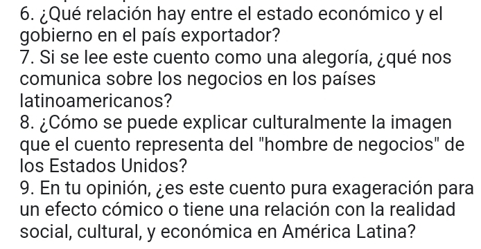 ¿Qué relación hay entre el estado económico y el 
gobierno en el país exportador? 
7. Si se lee este cuento como una alegoría, ¿qué nos 
comunica sobre los negocios en los países 
latinoamericanos? 
8. ¿Cómo se puede explicar culturalmente la imagen 
que el cuento representa del "hombre de negocios" de 
los Estados Unidos? 
9. En tu opinión, ¿es este cuento pura exageración para 
un efecto cómico o tiene una relación con la realidad 
social, cultural, y económica en América Latina?