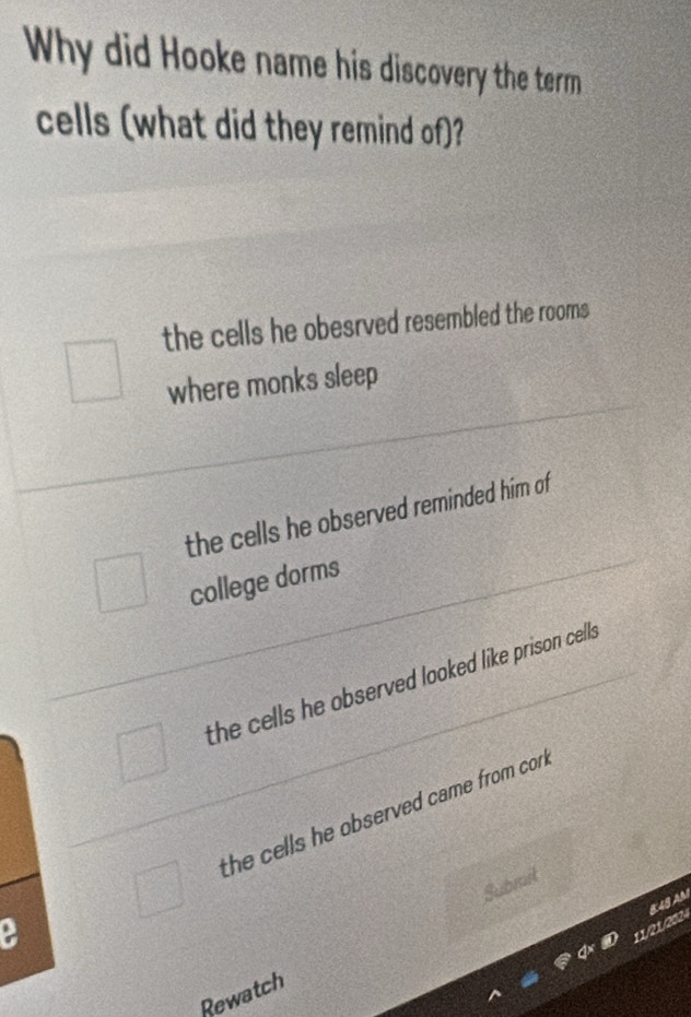 Why did Hooke name his discovery the term
cells (what did they remind of)?
the cells he obesrved resembled the rooms
where monks sleep
the cells he observed reminded him of
college dorms
the cells he observed looked like prison cells .
the cells he observed came from cor .
Submit
11/21/2024 K 49 AM
Rewatch