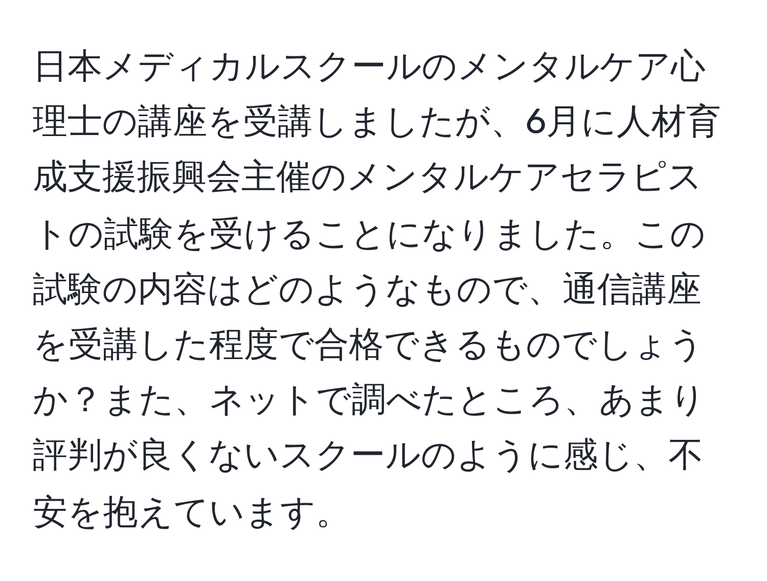 日本メディカルスクールのメンタルケア心理士の講座を受講しましたが、6月に人材育成支援振興会主催のメンタルケアセラピストの試験を受けることになりました。この試験の内容はどのようなもので、通信講座を受講した程度で合格できるものでしょうか？また、ネットで調べたところ、あまり評判が良くないスクールのように感じ、不安を抱えています。