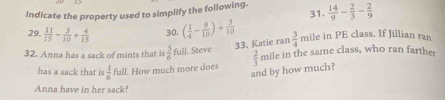  14/9 - 2/3 - 2/9 
Indicate the property used to simplify the following. 
29.  11/15 - 3/10 + 4/15 
30. ( 1/4 - 9/10 )+ 3/10  mile in PE class. If Jillian ran 
33. Katie ran  3/4 
32. Anna has a sack of mints that is  5/6  full. Steve mile in the same class, who ran farther 
has a sack that is  1/6  full. How much more does  2/3 
and by how much? 
Anna have in her sack?