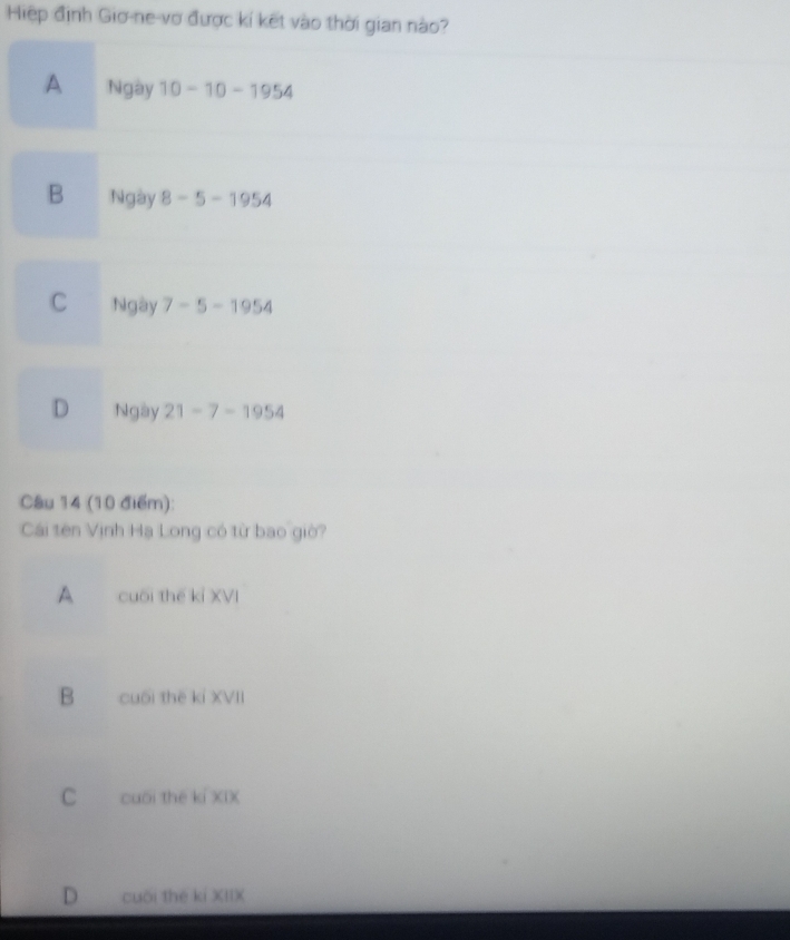 Hiệp định Gio-ne-vợ được kí kết vào thời gian nào?
A Ngày 10-10-1954
B Ngày 8-5-1954
C Ngày 7-5-1954
D Ngày 21-7-1954
Câu 14 (10 điểm):
Cái tên Vịnh Hạ Long có từ bao giờ?
A cuối thế kỉ XVI
B cuối thē kỉ XVII
C cuối thế ki XIX
D cuối thé kí XIIX