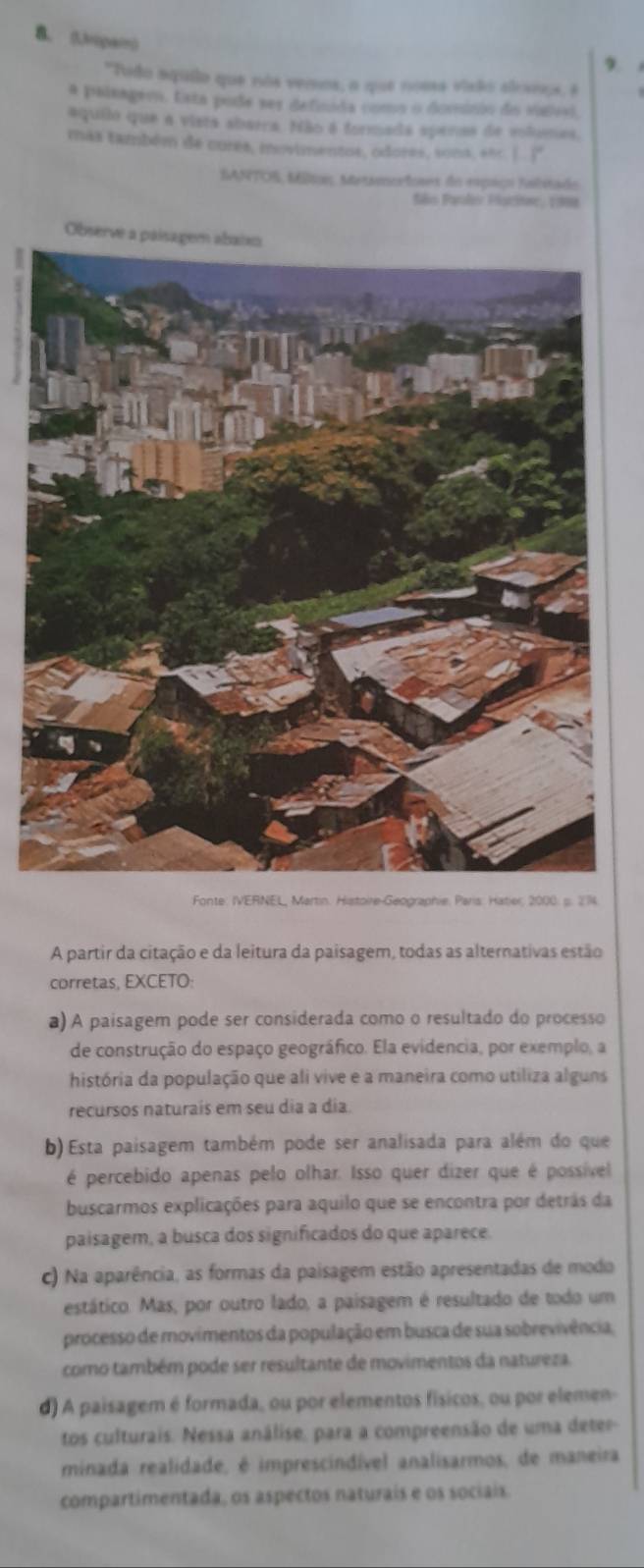 (Jripai)
9
"Todo aquilo que nos vemos, a que noess visão alcaeos, é
a palsagem. Esta pode ses definida como o dominio do valel,
aquiló que a vista abarra. Não é formada apenas de volumes.
más também de cures, movimentos, odores, sona, eñc. (
SANTOS, Milion, Metamorfoses do espaço Ialitado
São Paolis Placiar, 1999
Observe a paisagem
Fonte: IVERNEL, Martin. Histoire-Geographie, Paris: Hatier, 2000: s. 214
A partir da citação e da leitura da paisagem, todas as alternativas estão
corretas, EXCETO:
a) A paisagem pode ser considerada como o resultado do processo
de construção do espaço geográfico. Ela evidencia, por exemplo, a
história da população que ali vive e a maneira como utiliza alguns
recursos naturais em seu dia a dia.
b) Esta paisagem também pode ser analisada para além do que
é percebido apenas pelo olhar. Isso quer dizer que é possível
buscarmos explicações para aquilo que se encontra por detrãs da
paisagem, a busca dos significados do que aparece.
c) Na aparência, as formas da paisagem estão apresentadas de modo
estático. Mas, por outro lado, a paisagem é resultado de todo um
processo de movimentos da população em busca de sua sobrevivência,
como também pode ser resultante de movimentos da natureza.
d) A paisagem é formada, ou por elementos físicos, ou por elemen-
tos culturais. Nessa análise, para a compreensão de uma deter-
minada realidade, é imprescindível analisarmos, de maneira
compartimentada, os aspectos naturais e os sociais.