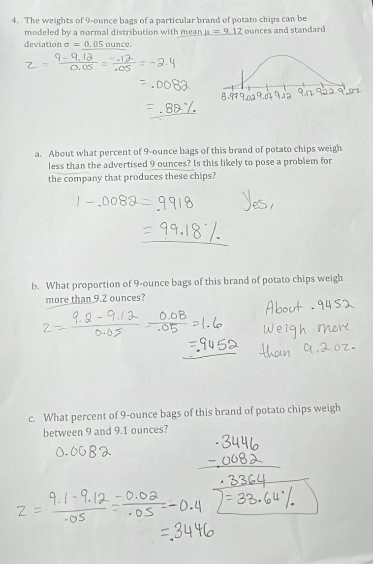 The weights of 9-ounce bags of a particular brand of potato chips can be 
modeled by a normal distribution with mean mu =9.12 ounces and standard 
deviation sigma =0.05 ounce. 
a. About what percent of 9-ounce bags of this brand of potato chips weigh 
less than the advertised 9 ounces? Is this likely to pose a problem for 
the company that produces these chips? 
b. What proportion of 9-ounce bags of this brand of potato chips weigh 
more than 9.2 ounces? 
c. What percent of 9-ounce bags of this brand of potato chips weigh 
between 9 and 9.1 ounces?