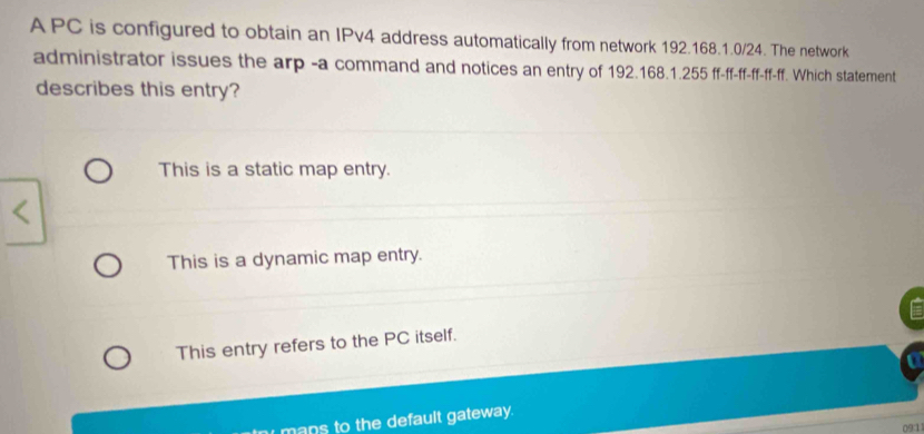 A PC is configured to obtain an IPv4 address automatically from network 192.168.1.0/24. The network
administrator issues the arp -a command and notices an entry of 192.168.1.255 ff-ff-ff-ff-ff-ff. Which statement
describes this entry?
This is a static map entry.
This is a dynamic map entry.
This entry refers to the PC itself.
mans to the default gateway.
091