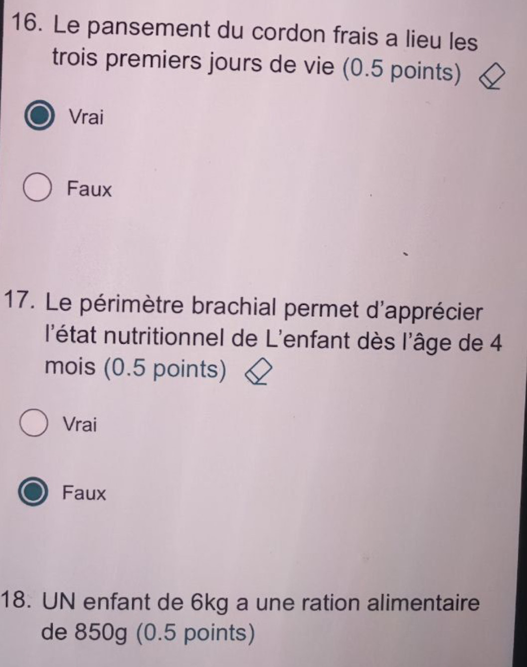 Le pansement du cordon frais a lieu les
trois premiers jours de vie (0.5 points)
Vrai
Faux
17. Le périmètre brachial permet d'apprécier
l'état nutritionnel de L'enfant dès l'âge de 4
mois (0.5 points)
Vrai
Faux
18. UN enfant de 6kg a une ration alimentaire
de 850g (0.5 points)