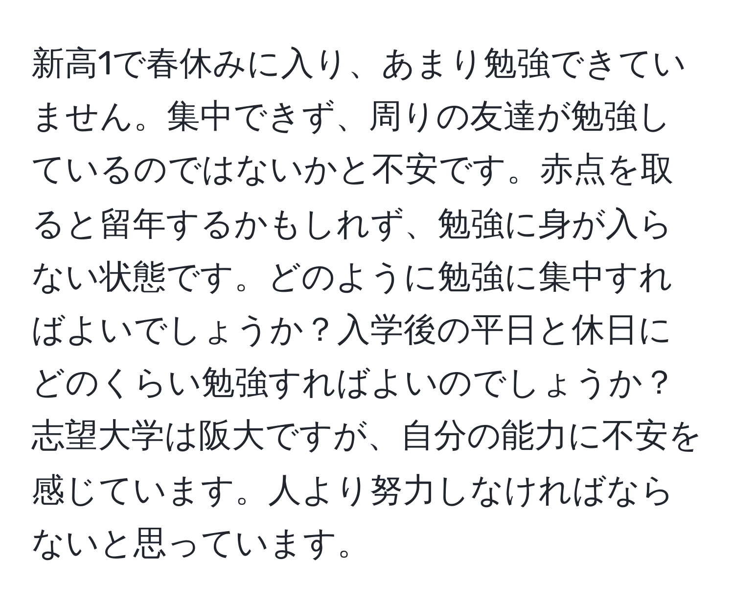 新高1で春休みに入り、あまり勉強できていません。集中できず、周りの友達が勉強しているのではないかと不安です。赤点を取ると留年するかもしれず、勉強に身が入らない状態です。どのように勉強に集中すればよいでしょうか？入学後の平日と休日にどのくらい勉強すればよいのでしょうか？志望大学は阪大ですが、自分の能力に不安を感じています。人より努力しなければならないと思っています。