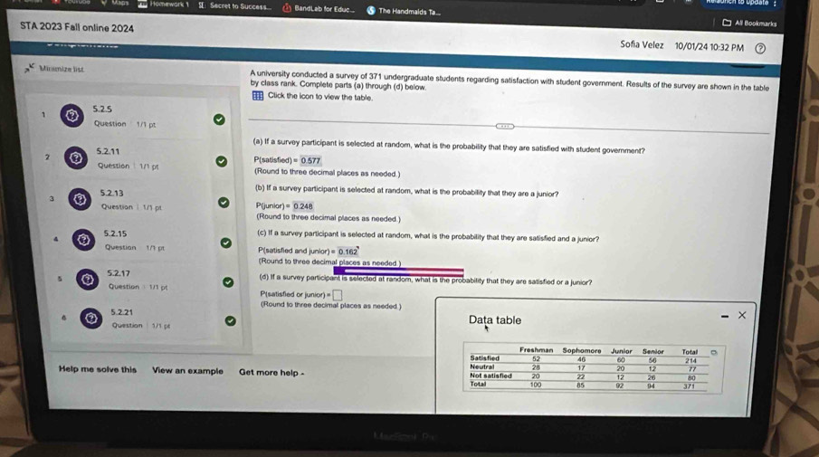 laps Homework 1 S Secret to Success BandLab for Educ The Handmalds Ta... All Bookmarks 
STA 2023 Fall online 2024 Sofia Velez 10/01/24 10:32 PM 
Minumize list A university conducted a survey of 371 undergraduate students regarding satisfaction with student government. Results of the survey are shown in the table 
by class rank. Complete parts (a) through (d) below. 
€ Click the icon to view the table. 
5.2.5 
1 ③ Question 1/1 pt 
(a) If a survey participant is selected at random, what is the probability that they are satisfied with student government? 
2 ③ 5.2.11 
P(satisfied) =0.577
Question 1/1 pr (Round to three decimal places as needed.) 
3 ③ 5.2.13 
(b) If a survey participant is selected at random, what is the probability that they are a junior?
=0.248
Question | 1/1 pr P(junior (Round to three decimal places as needed.) 
4 5.2.15 
(c) If a survey participant is selected at random, what is the probability that they are satisfied and a junior? 
Questian 1/1 pt P(satisfied and junior) =0.162°
(Round to three decimal places as needed )
5 0 5.2.17 
(d) If a survey participant is selected at random, what is the probability that they are satisfied or a junior? 
Question ： 1/1 p( P(satisfied or junior) =□ 
(Round to three decimal places as needed.) 
. 5.2.21 
Question 571 pé Data table 
Help me solve this View an example Get more help - 
L k D