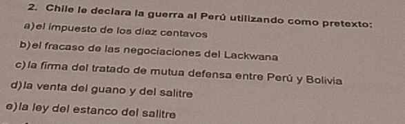 Chile le declara la guerra al Perú utilizando como pretexto:
a)el impuesto de los diez centavos
b)el fracaso de las negociaciones del Lackwana
c) la firma del tratado de mutua defensa entre Perú y Bolivia
d)la venta del guano y del salitre
e)la ley del estanco del salitre