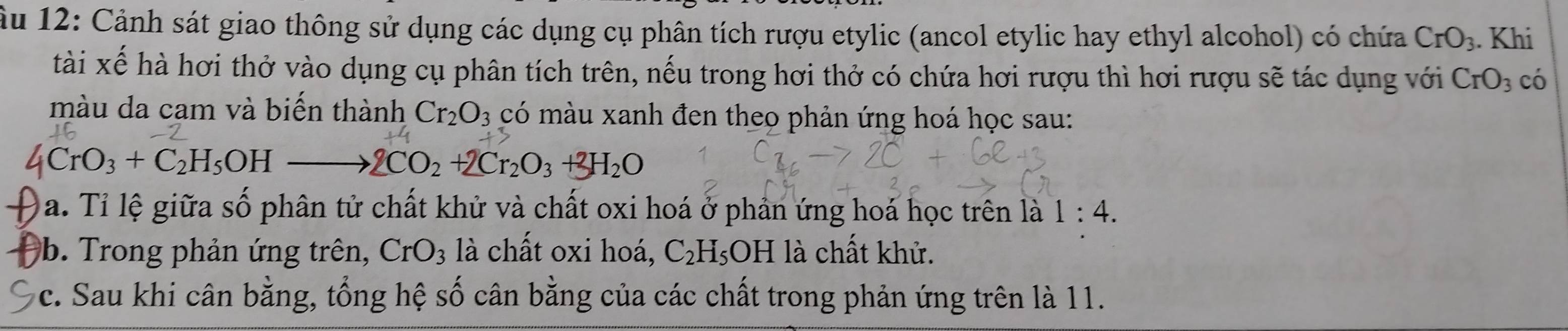 ầu 12: Cảnh sát giao thông sử dụng các dụng cụ phân tích rượu etylic (ancol etylic hay ethyl alcohol) có chứa CrO_3. Khi 
tài xế hà hơi thở vào dụng cụ phân tích trên, nếu trong hơi thở có chứa hơi rượu thì hơi rượu sẽ tác dụng với CrO_3 có 
màu da cam và biến thành Cr_2O_3 có màu xanh đen theo phản ứng hoá học sau:
CrO_3+C_2H_5OH
2CO_2+2Cr_2O_3+3H_2O
a. Tỉ lệ giữa số phân tử chất khử và chất oxi hoá ở phản ứng hoá học trên là 1:4. 
b. Trong phản ứng trên, CrO_3 là chất oxi hoá, C_2H_5OH. là chất khử. 
c. Sau khi cân bằng, tổng hệ số cân bằng của các chất trong phản ứng trên là 11.