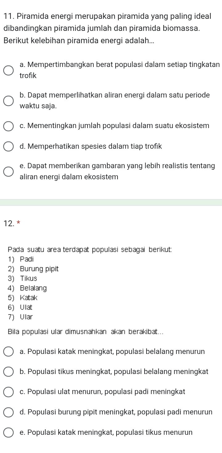 Piramida energi merupakan piramida yang paling ideal
dibandingkan piramida jumlah dan piramida biomassa.
Berikut kelebihan piramida energi adalah...
a. Mempertimbangkan berat populasi dalam setiap tingkatan
trofik
b. Dapat memperlihatkan aliran energi dalam satu periode
waktu saja.
c. Mementingkan jumlah populasi dalam suatu ekosistem
d. Memperhatikan spesies dalam tiap trofik
e. Dapat memberikan gambaran yang lebih realistis tentang
aliran energi dalam ekosistem
12. *
Pada suatu area terdapat populasi sebagai berikut:
1) Padi
2) Burung pipit
3) Tikus
4) Belalang
5)Katak
6)Ulat
7) Ular
Bila populasi ular dimusnahkan akan berakibat...
a. Populasi katak meningkat, populasi belalang menurun
b. Populasi tikus meningkat, populasi belalang meningkat
c. Populasi ulat menurun, populasi padi meningkat
d. Populasi burung pipit meningkat, populasi padi menurun
e. Populasi katak meningkat, populasi tikus menurun