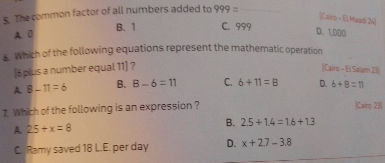 The common factor of all numbers added to 999= _
[Cairo - El Maadi 24]
B. 1 C. 999
A. 0 D. 1,000. Which of the following equations represent the mathematic operation
[ 6 plus a number equal 11 ] ? [Cairo - El Salam 23]
A B-11=6
B. B-6=11 C. 6+11=B D. 6+8=11
7. Which of the following is an expression ?
(Cairo 23)
A 25+x=8
B. 2.5+1.4=1.6+1.3
C. Ramy saved 18 L.E. per day
D. x+2.7-3.8