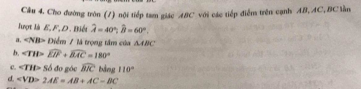 Cho đường tròn (/) nội tiếp tam giác ABC với các tiếp điểm trên cạnh AB, AC, BC lần
lượt là E, F, D. Biết widehat A=40°; widehat B=60°. 
a, ∠ NB>E Điểm / là trọng tâm của △ ABC
b, ∠ TH>widehat EIF+widehat BAC=180°
c. ∠ TH>Sdelta đo góc widehat BIC bằng 110°
d. ∠ VD>2AE=AB+AC-BC