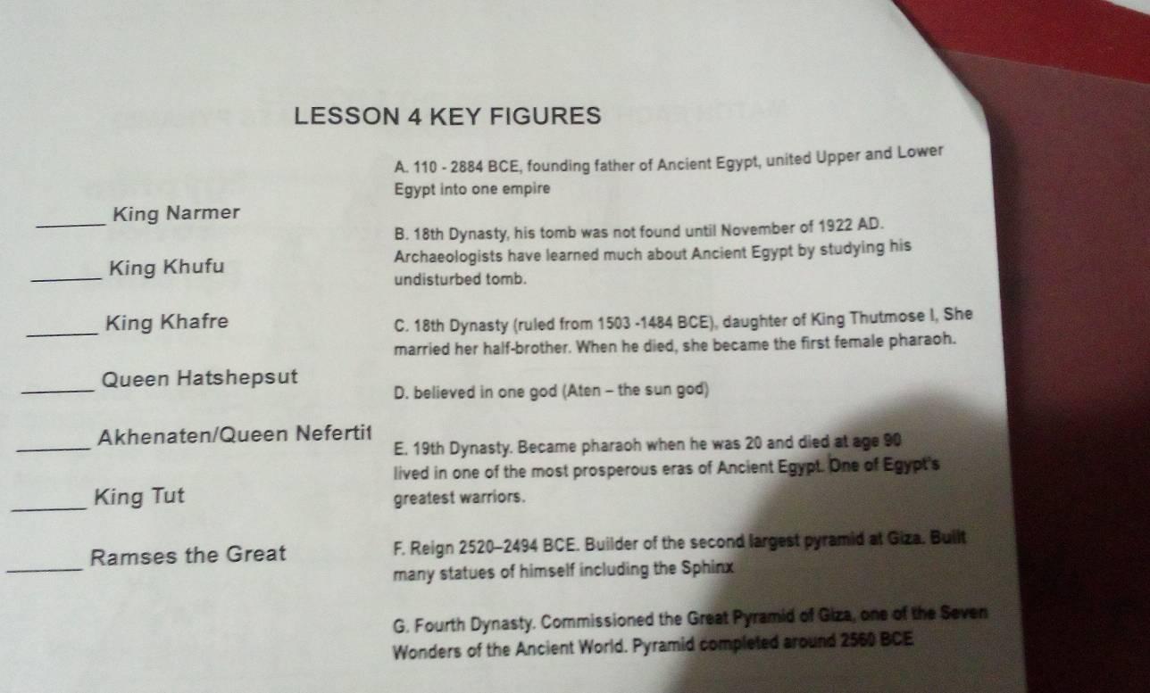 LESSON 4 KEY FIGURES
A. 110 - 2884 BCE, founding father of Ancient Egypt, united Upper and Lower
Egypt into one empire
_
King Narmer
B. 18th Dynasty, his tomb was not found until November of 1922 AD.
_
King Khufu Archaeologists have learned much about Ancient Egypt by studying his
undisturbed tomb.
_King Khafre
C. 18th Dynasty (ruled from 1503 -1484 BCE), daughter of King Thutmose I, She
married her half-brother. When he died, she became the first female pharaoh.
_
Queen Hatshepsut
D. believed in one god (Aten - the sun god)
_
Akhenaten/Queen Neferti1
E. 19th Dynasty. Became pharaoh when he was 20 and died at age 90
lived in one of the most prosperous eras of Ancient Egypt. One of Egypt's
_King Tut greatest warriors.
_
Ramses the Great F. Reign 2520-2494 BCE. Builder of the second largest pyramid at Giza. Built
many statues of himself including the Sphinx
G. Fourth Dynasty. Commissioned the Great Pyramid of Giza, one of the Seven
Wonders of the Ancient World. Pyramid completed around 2560 BCE