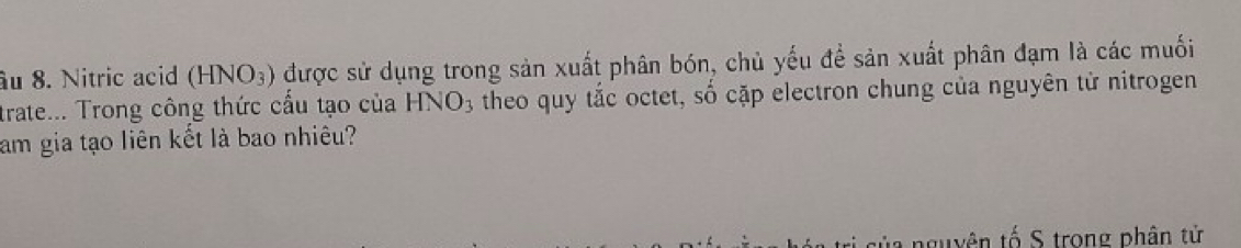 âu 8. Nitric acid (HNO_3) được sử dụng trong sản xuất phân bón, chủ yếu để sản xuất phân đạm là các muối 
trate... Trong công thức cấu tạo của HNO_3 theo quy tắc octet, số cặp electron chung của nguyên từ nitrogen 
am gia tạo liên kết là bao nhiêu? 
nguyên tố S trong phân tử