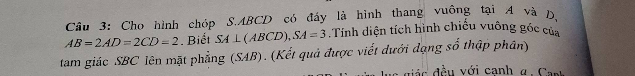 Cho hình chóp S. ABCD có đáy là hình thang vuông tại A và D,
AB=2AD=2CD=2. Biết SA⊥ (ABCD), SA=3.Tính diện tích hình chiếu vuông góc của 
tam giác SBC lên mặt phẳng (SAB). (Kết quả được viết dưới dạng số thập phân) 
đá c đều với cạnh α. Cant