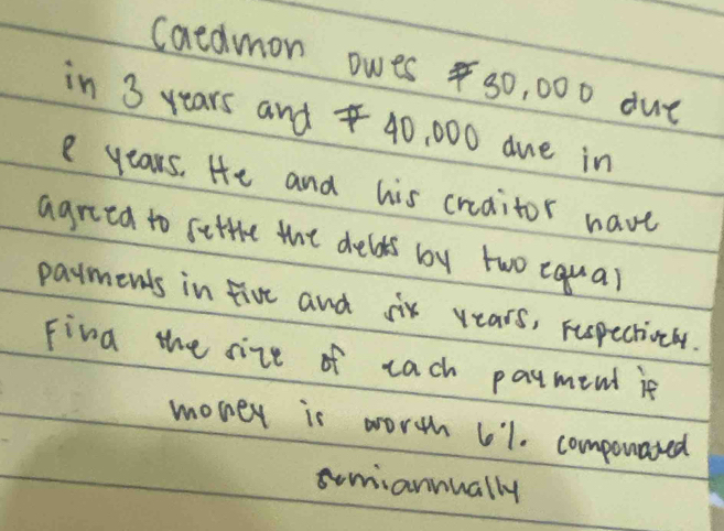 caldmon owes s0, 000 due 
in 3 years and 40, 000 due in 
e years. He and his creaitor have 
agred to settre the delds by two equal 
payments in five and six years, rupectioely. 
Fina the size of each payment ie 
monex is worth 61. componated 
smiannually