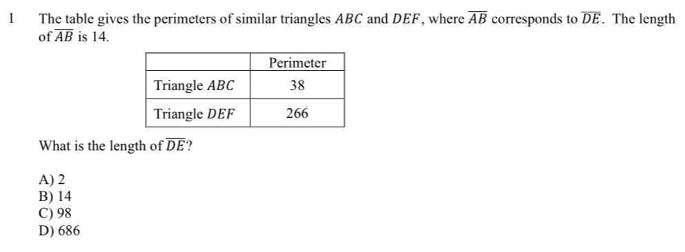 The table gives the perimeters of similar triangles ABC and DEF, where overline AB corresponds to overline DE. The length
of overline AB is 14.
What is the length of overline DE ?
A) 2
B) 14
C) 98
D) 686