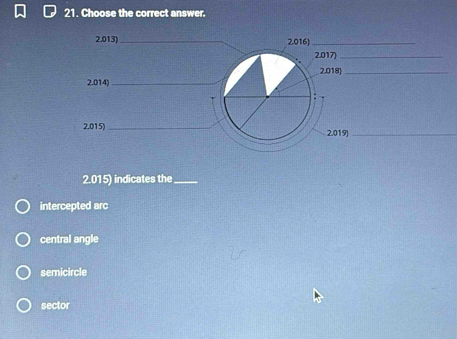 Choose the correct answer.
2.013) _ 2.016)_
2.017)_
2.018)_
2.014)_
2.015)_
2.019)_
2.015) indicates the_
intercepted arc
central angle
semicircle
sector