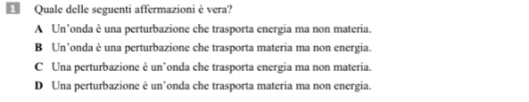 Quale delle seguenti affermazioni è vera?
A Un’onda è una perturbazione che trasporta energia ma non materia.
B Un’onda è una perturbazione che trasporta materia ma non energia.
C Una perturbazione è un’onda che trasporta energia ma non materia.
D Una perturbazione è un’onda che trasporta materia ma non energia.