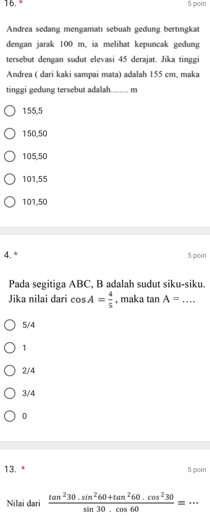 poin
Andrea sedang mengamatı sebuah gedung bertıngkat
dengan jarak 100 m, ia melihat kepuncak gedung
tersebut dengan sudut elevasi 45 derajat. Jika tinggi
Andrea ( dari kaki sampai mata) adalah 155 cm, maka
tinggi gedung tersebut adalah. …… m
155,5
150,50
105,50
101,55
101,50
4. * 5 poin
Pada segitiga ABC, B adalah sudut siku-siku.
Jika nilai dari cos A= 4/5  , maka tan A= _
5/4
1
2/4
3/4
0
13. * 5 poin
Nilai dari  (tan^230.sin^260+tan^260.cos^230)/sin 30.cos 60 =·s _