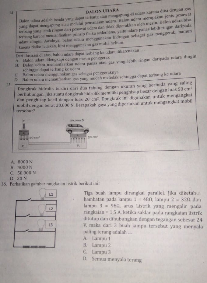 BALON UDARA
Balon udara adalah benda yang dapat terbang atau mengapung di udara karena diisi dengan gas
yang dapat mengapung atau melalui pemanasan udara. Balon udara merupakan jenis pesawat
terbang yang lebih ringan dari pesawat udara dan tidak digerakkan oleh mesin. Balon udara bisa
terbang karena memanfaatkan prinsip fisika sederhana, yaitu udara panas lebíh ringan daripada
udara dingin. Awalnya, balon udara menggunakan hidrogen sebagai gas penggerak, namun
karena risiko ledakan, kini menggunakan gas mulia helium.
Dari ilustrasi di atas, balon udara dapat terbang ke udara dikarenakan …
A. Balon udara dilengkapi dengan mesin penggerak
B. Balon udara memanfaatkan udara panas atau gas yang lebih ringan daripada udara dingin
schingga dapat terbang ke udara
C. Balon udara menggunakan gas sebagai penggeraknya
D. Balon udara memanfaatkan gas yang mudah meledak sehingga dapat terbang ke udara
15.
Dongkrak hidrolik terdiri dari dua tabung dengan ukuran yang berbeda yang saling
berhubungan. Jika suatu dongkrak hidrolik memiliki penghisap besar dengan luas 50cm^2
dan penghisap kecil dengan luas 20cm^2. Dongkrak ini digunakan untuk mengangkat
mobil dengan berat 20.000 N. Berapakah gaya yang diperlukan untuk mengangkat mobil
tersebut?
A. 8000 N
B. 4000 N
C. 50.000 N
D. 20 N
16. Perhatikan gambar rangkaian listrik berikut ini!
L1 Tiga buah lampu dirangkai parallel. Jika diketah
hambatan pada lampu 1=48Omega , lampu 2=32Omega dan
12 lampu 3=96Omega , arus Listrik yang mengalir pada
rangkaian =1,5A , ketika saklar pada rangkaian listrik
ditutup dan dihubungkan dengan tegangan sebesar 24
L3 V, maka dari 3 buah lampu tersebut yang menyala
paling terang adalah ...
A. Lampu 1
B. Lampu 2
C. Lampu 3
D. Semua menyala terang