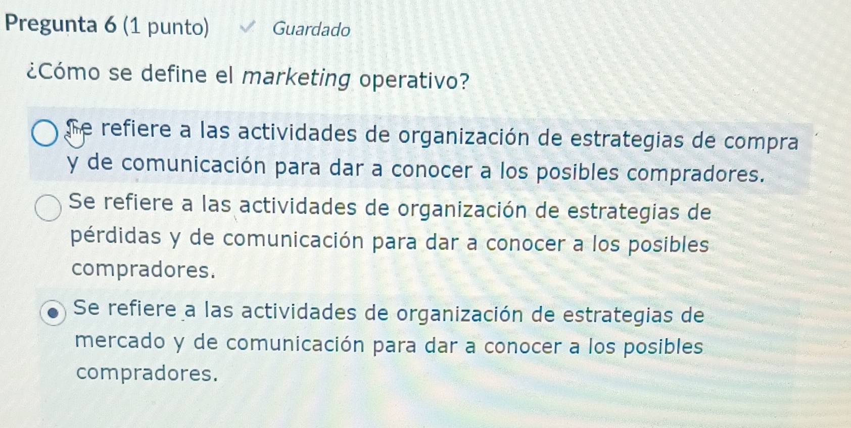 Pregunta 6 (1 punto) Guardado
¿Cómo se define el marketing operativo?
Se refiere a las actividades de organización de estrategias de compra
y de comunicación para dar a conocer a los posibles compradores.
Se refiere a las actividades de organización de estrategias de
pérdidas y de comunicación para dar a conocer a los posibles
compradores.
Se refiere a las actividades de organización de estrategias de
mercado y de comunicación para dar a conocer a los posibles
compradores.