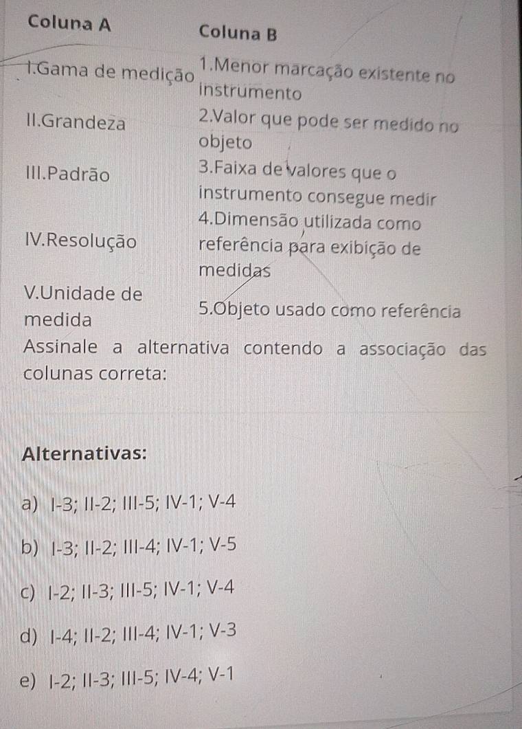 Coluna A Coluna B
1.Menor marcação existente no
1.Gama de medição instrumento
II.Grandeza
2.Valor que pode ser medido no
objeto
III.Padrão
3.Faixa de valores que o
instrumento consegue medir
4.Dimensão utilizada como
IV. Resolução referência para exibição de
medidas
V.Unidade de
medida
5.Objeto usado como referência
Assinale a alternativa contendo a associação das
colunas correta:
Alternativas:
a) I -3; II -2; III -5; IV -1; V -4
b) I -3; II -2; III -4; IV -1; V -5
c) I -2; II -3; III -5; IV -1; V -4
d) I -4; II -2; III -4; IV -1; V -3
e) I -2; II -3; III -5; IV -4; V -1