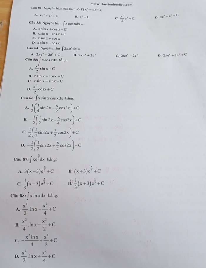 Nguyên hàm của hàm số f(x)=xe^xla:
A. xe^x+e^x+C B. e^x+C C.  x^2/2 e^x+C D. xe^x-e^x+C
Câu 83: Nguyên hàm ∈t xcos xdx=
A. xsin x+cos x+C
B. xsin x-cos x+C
C. xsin x+cos x
D. xsin x-cos x
Câu 84: Nguyên hàm ∈t 2x.e^xdx=
A. 2xe^x-2e^x+C B. 2xe^x+2e^x C. 2xe^x-2e^x D. 2xe^x+2e^x+C
Câu 85: ∈t xcos xdx bầng:
A.  x^2/2 sin x+C
B. xsin x+cos x+C
C. xsin x-sin x+C
D.  x^2/2 cos x+C
Câu 86 5^: :∈t xsin xcos xdx bằng:
A.  1/2 ( 1/4 sin 2x- x/2 cos 2x)+C
B. - 1/2 ( 1/2 sin 2x- x/4 cos 2x)+C
C.  1/2 ( 1/4 sin 2x+ x/2 cos 2x)+C
D. - 1/2 ( 1/2 sin 2x+ x/4 cos 2x)+C
Câu 87:∈t xe^(frac x)3dx bằng:
A. 3(x-3)e^(frac x)3+C B. (x+3)e^(frac x)3+C
C.  1/3 (x-3)e^(frac x)3+C D.  1/3 (x+3)e^(frac x)3+C
Câu 88: ∈t xln xdx bằng:
A.  x^2/2 .ln x- x^2/4 +C
B.  x^2/4 .ln x- x^2/2 +C
C. - x^2ln x/4 + x^2/2 +C
D.  x^2/2 .ln x+ x^2/4 +C