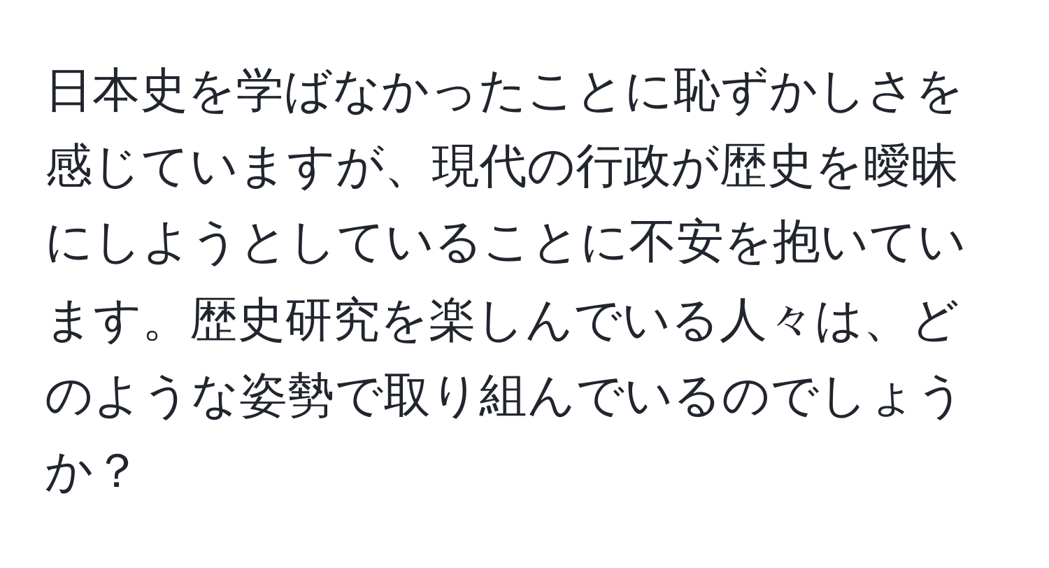 日本史を学ばなかったことに恥ずかしさを感じていますが、現代の行政が歴史を曖昧にしようとしていることに不安を抱いています。歴史研究を楽しんでいる人々は、どのような姿勢で取り組んでいるのでしょうか？