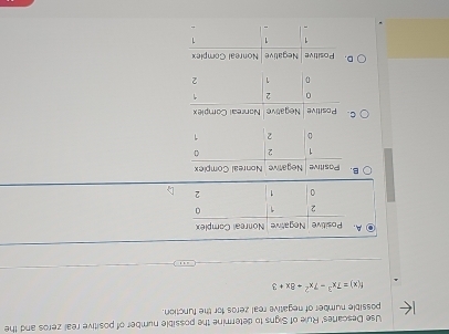 Use Descartes' Rule of Signs to determine the possible number of positive real zeros and the 
possible number of negative real zeros for the function.
f(x)=7x^3-7x^2+8x+3
A 
B 
C 
D