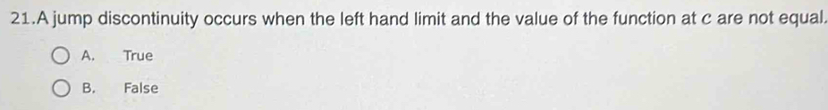 A jump discontinuity occurs when the left hand limit and the value of the function at c are not equal
A. True
B. False