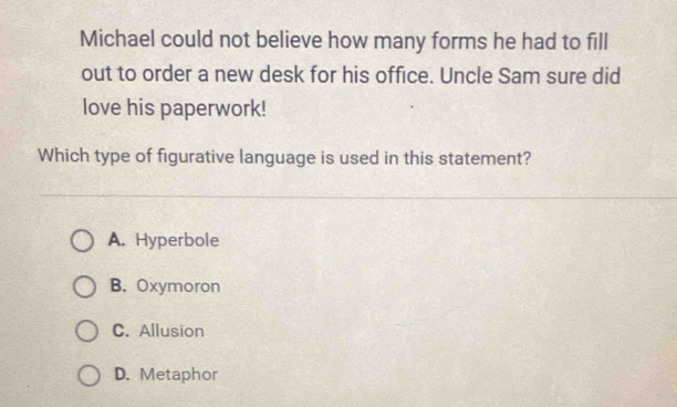 Michael could not believe how many forms he had to fill
out to order a new desk for his office. Uncle Sam sure did
love his paperwork!
Which type of figurative language is used in this statement?
A. Hyperbole
B. Oxymoron
C. Allusion
D. Metaphor